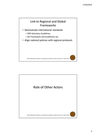17/03/2014
4
Link to Regional and Global
Frameworks
• Domesticate international standards
– FAO Voluntary Guidelines
– AU Framework and Guidelines etc.
• Align national policies with regional protocols
Multi-Stakeholder Conference on Agricultural Investment, Gender and Land, 5-7 March 2014
Role of Other Actors
Multi-Stakeholder Conference on Agricultural Investment, Gender and Land, 5-7 March 2014
 