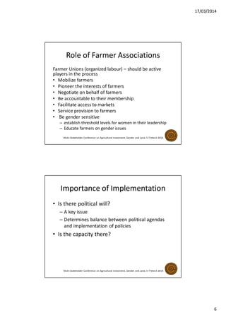 17/03/2014
6
Role of Farmer Associations
Farmer Unions (organized labour) – should be active
players in the process
• Mobilize farmers
• Pioneer the interests of farmers
• Negotiate on behalf of farmers
• Be accountable to their membership
• Facilitate access to markets
• Service provision to farmers
• Be gender sensitive
– establish threshold levels for women in their leadership
– Educate farmers on gender issues
Multi-Stakeholder Conference on Agricultural Investment, Gender and Land, 5-7 March 2014
Importance of Implementation
• Is there political will?
– A key issue
– Determines balance between political agendas
and implementation of policies
• Is the capacity there?
Multi-Stakeholder Conference on Agricultural Investment, Gender and Land, 5-7 March 2014
 