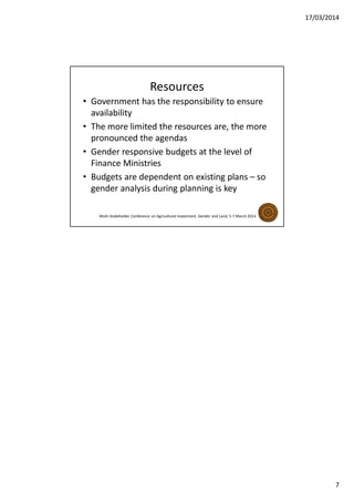 17/03/2014
7
Resources
• Government has the responsibility to ensure
availability
• The more limited the resources are, the more
pronounced the agendas
• Gender responsive budgets at the level of
Finance Ministries
• Budgets are dependent on existing plans – so
gender analysis during planning is key
Multi-Stakeholder Conference on Agricultural Investment, Gender and Land, 5-7 March 2014
 
