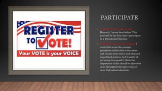 PARTICIPATE
• What makes me want to vote?
Honestly, I never have before. This
year will be the first time I participate
in a Presidential Election.
• What things do I want to change? I
would like to see the younger
generation utilize their voices more
and become more active and educated
on political matters. As I’m guilty of
not doing this myself, I think the
importance of this should be addressed
more throughout the later years of
one’s high school education.
 