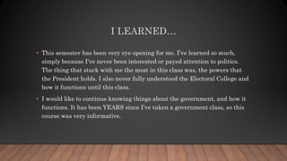 I LEARNED…
• This semester has been very eye opening for me. I’ve learned so much,
simply because I’ve never been interested or payed attention to politics.
The thing that stuck with me the most in this class was, the powers that
the President holds. I also never fully understood the Electoral College and
how it functions until this class.
• I would like to continue knowing things about the government, and how it
functions. It has been YEARS since I’ve taken a government class, so this
course was very informative.
 