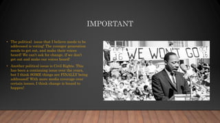 IMPORTANT
• The political issue that I believe needs to be
addressed is voting! The younger generation
needs to get out, and make their voices
heard! We can’t ask for change, if we don’t
get out and make our voices heard!
• Another political issue is Civil Rights. This
has been a continuing issue over the years,
but I think SOME things are FINALLY being
addressed! With more media coverage over
certain issues, I think change is bound to
happen!
 