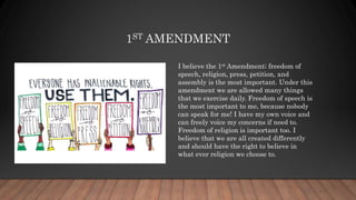 1ST AMENDMENT
I believe the 1st Amendment; freedom of
speech, religion, press, petition, and
assembly is the most important. Under this
amendment we are allowed many things
that we exercise daily. Freedom of speech is
the most important to me, because nobody
can speak for me! I have my own voice and
can freely voice my concerns if need to.
Freedom of religion is important too. I
believe that we are all created differently
and should have the right to believe in
what ever religion we choose to.
 