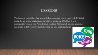 LESSONS
• The biggest thing that I’ve learned this semester is, get involved! By this I
mean be an active participant in what is going on. Whether it is a
community vote, or the Presidential election. Although I am one person, I
can make a difference by just showing up and participating!
 