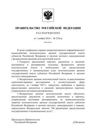 ПРАВИТЕЛЬСТВО РОССИЙСКОЙ ФЕДЕРАЦИИ
Р А СП О Р Я Ж Е НИ Е
от 1 ноября 2016 г. № 2326-р
МОСКВА
В целях унификации порядка межведомственного информационного
взаимодействия исполнительных органов государственной власти
субъектов Российской Федерации и органов местного самоуправления
с федеральными органами исполнительной власти:
1. Утвердить прилагаемый перечень документов и сведений,
находящихся в распоряжении отдельных федеральных органов
исполнительной власти и необходимых для предоставления
государственных и муниципальных услуг исполнительным органам
государственной власти субъектов Российской Федерации и органам
местного самоуправления.
2. Федеральным органам исполнительной власти, осуществляющим
нормативно-правовое регулирование в соответствующей сфере
деятельности, до 1 января 2017 г. определить требования к формату
предоставления документов и сведений, предусмотренных перечнем,
утвержденным настоящим распоряжением.
3. Федеральным органам исполнительной власти обеспечить
предоставление документов и сведений, включенных в перечень,
утвержденный настоящим распоряжением, по межведомственным
запросам исполнительных органов государственной власти субъектов
Российской Федерации и органов местного самоуправления в порядке,
определенном Федеральным законом "Об организации предоставления
государственных и муниципальных услуг".
Председатель Правительства
Российской Федерации Д.Медведев
 