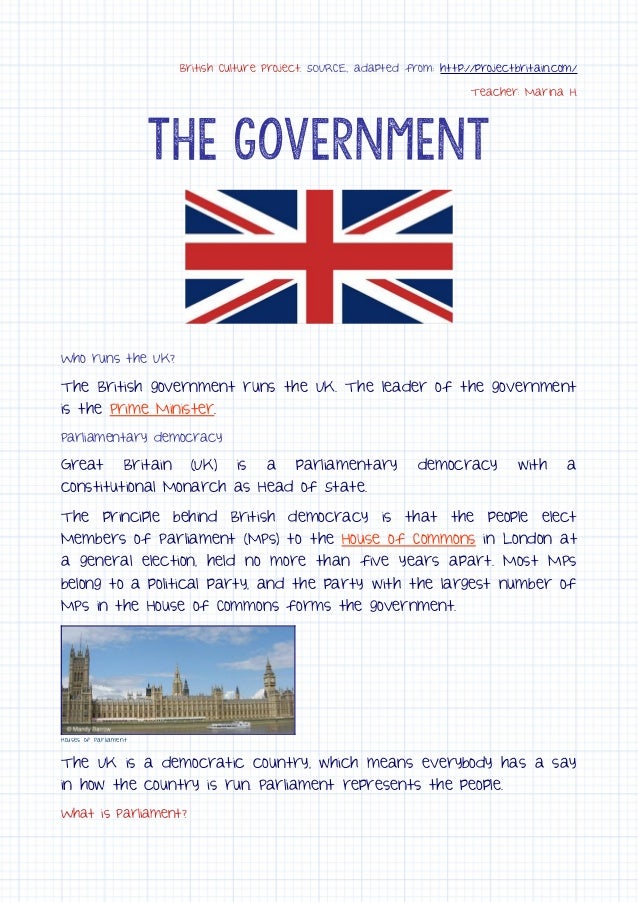 British Culture Project. SOURCE, adapted from: http://projectbritain.com/
Teacher: Marina H.
The Government
Who runs the UK?
The British government runs the UK. The leader of the government
is the Prime Minister.
Parliamentary democracy
Great Britain (UK) is a parliamentary democracy with a
constitutional Monarch as Head of State.
The principle behind British democracy is that the people elect
Members of Parliament (MPs) to the House of Commons in London at
a general election, held no more than five years apart. Most MPs
belong to a political party, and the party with the largest number of
MPs in the House of Commons forms the government.
Houses of Parliament
The UK is a democratic country, which means everybody has a say
in how the country is run. Parliament represents the people.
What is Parliament?
 