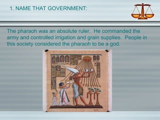 1. NAME THAT GOVERNMENT:
The pharaoh was an absolute ruler. He commanded the
army and controlled irrigation and grain supplies. People in
this society considered the pharaoh to be a god.
 