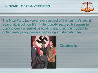 4. NAME THAT GOVERNMENT:
The Nazi Party took over every aspect of this country’s social,
economic & political life. Hitler quickly secured his power by
burning down a legislative building and used the incident to
obtain emergency powers, becoming an absolute ruler.
Dictatorship
 