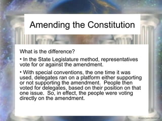 Amending the Constitution 
What is the difference? 
• In the State Legislature method, representatives 
vote for or against the amendment. 
• With special conventions, the one time it was 
used, delegates ran on a platform either supporting 
or not supporting the amendment. People then 
voted for delegates, based on their position on that 
one issue. So, in effect, the people were voting 
directly on the amendment. 
 