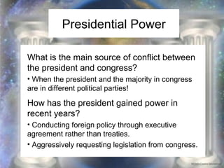 Presidential Power 
What is the main source of conflict between 
the president and congress? 
• When the president and the majority in congress 
are in different political parties! 
How has the president gained power in 
recent years? 
• Conducting foreign policy through executive 
agreement rather than treaties. 
• Aggressively requesting legislation from congress. 
