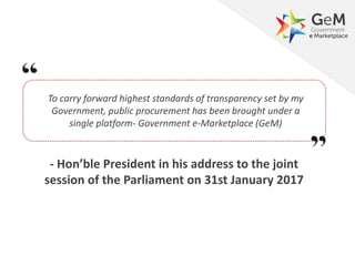 To carry forward highest standards of transparency set by my
Government, public procurement has been brought under a
single platform- Government e-Marketplace (GeM)
- Hon’ble President in his address to the joint
session of the Parliament on 31st January 2017