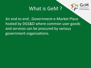 What is GeM ?
An end to end , Government-e-Market Place
hosted by DGS&D where common user goods
and services can be procured by various
government organizations.
3