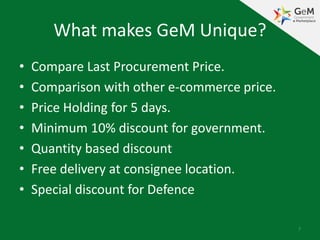 What makes GeM Unique?
• Compare Last Procurement Price.
• Comparison with other e-commerce price.
• Price Holding for 5 days.
• Minimum 10% discount for government.
• Quantity based discount
• Free delivery at consignee location.
• Special discount for Defence
7