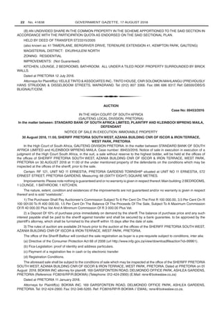 22   No. 41838 GOVERNMENT GAZETTE, 17 AUGUST 2018
(B) AN UNDIVIDED SHARE IN THE COMMON PROPERTY IN THE SCHEME APPORTIONED TO THE SAID SECTION IN
ACCORDANCE WITH THE PARTICIPATION QUOTA AS ENDORSED ON THE SAID SECTIONAL PLAN.
HELD BY DEED OF TRANSFER ST23315/2005
(also known as: 41 TAMERLANE, BERGRIVER DRIVE, TERENURE EXTENSION 41, KEMPTON PARK, GAUTENG)
MAGISTERIAL DISTRICT: EKURHULENI NORTH
ZONING: RESIDENTIAL
IMPROVEMENTS: (Not Guaranteed)
KITCHEN, LOUNGE, 2 BEDROOMS, BATHROOM. ALL UNDER A TILED ROOF. PROPERTY SURROUNDED BY BRICK
WALLS.
Dated at PRETORIA 12 July 2018.
Attorneys for Plaintiff(s):VELILETINTO ASSOCIATES INC..TINTO HOUSE, CNR SOLOMON MAHLANGU (PREVIOUSLY
HANS STRIJDOM)  DISSELBOOM STREETS, WAPADRAND. Tel: (012) 807 3366. Fax: 086 686 8317. Ref: G8500/DBS/S
BLIGNAUT/CEM.
t
AUCTION
Case No: 89453/2016
IN THE HIGH COURT OF SOUTH AFRICA
(GAUTENG LOCAL DIVISION, PRETORIA)
In the matter between: STANDARD BANK OF SOUTH AFRICA LIMITED, PLAINTIFF AND KLEINBOOI MPRENG MAILA,
DEFENDANT
NOTICE OF SALE IN EXECUTION: IMMOVABLE PROPERTY
30 August 2018, 11:00, SHERIFF PRETORIA SOUTH WEST, AZANIA BUILDING CNR OF ISCOR  IRON TERRACE,
WEST PARK, PRETORIA
In the High Court of South Africa, GAUTENG DIVISION PRETORIA. In the matter between STANDARD BANK OF SOUTH
AFRICA LIMITED and KLEINBOOI MPRENG MAILA. Case number: 89453/2016. Notice of sale in execution in execution of a
judgment of the High Court South Africa, in the suit, a sale without reserve to the highest bidder, will be held at the offices of
the offices of SHERIFF PRETORIA SOUTH WEST, AZANIA BUILDING CNR OF ISCOR  IRON TERRACE, WEST PARK,
PRETORIA on 30 AUGUST 2018 at 11:00 of the under mentioned property of the defendants on the conditions which may be
inspected at the offices of the sheriff, prior to the sale.
Certain: RF 121, UNIT NO 11 ERNESTIA, PRETORIA GARDENS TOWNSHIP situated at UNIT NO 11 ERNESTIA, 572
ERNEST STREET, PRETORIA GARDENS. Measuring: 68 (SIXTY EIGHT) SQUARE METRES.
Improvements:Please note nothing is guaranteed and or no warranty is given in respect thereof.Main building:2 BEDROOMS,
1 LOUNGE, 1 BATHROOM, 1 KITCHEN.
The nature, extent, condition and existences of the improvements are not guaranteed and/or no warranty is given in respect
thereof and is sold “voetstoots”.
1) The Purchaser Shall Pay Auctioneer’s Commission Subject To 6 Per Cent On The First R 100 000.00, 3.5 Per Cent On R
100 001.00 To R 400 000.00, 1.5 Per Cent On The Balance Of The Proceeds Of The Sale, Subject To A Maximum Commission
Of R 40 000.00 Plus Vat And A Minimum Commission Of R 3 000.00 Plus Vat.
2) a Deposit Of 10% of purchase price immediately on demand by the sheriff. The balance of purchase price and any such
interest payable shall be paid to the sheriff against transfer and shall be secured by a bank guarantee, to be approved by the
plaintiff’s attorney, which shall be furnished to the sheriff within 15 days after the date of sale.
3) The rules of auction are available 24 hours prior to the auction at the offices of the SHERIFF PRETORIA SOUTH WEST,
AZANIA BUILDING CNR OF ISCOR  IRON TERRACE, WEST PARK, PRETORIA.
The office of the Sheriff Balfour will conduct the sale registration as buyer is a pre-requisite subject to conditions, inter alia:
(a) Directive of the Consumer Protection Act 68 of 2008 (url http://www.infp.gov.za/view/downloadfileaction?id=99961).
(b) Fica-Legislation: proof of identity and address particulars.
(c) Payment of a registration fee in cash or by electronic transfer
(d) Registration Conditions.
The aforesaid sale shall be subject to the conditions of sale which may be inspected at the office of the SHERIFF PRETORIA
SOUTH WEST, AZANIA BUILDING CNR OF ISCOR  IRON TERRACE, WEST PARK, PRETORIA. Dated at PRETORIA on 01
August 2018. BOKWA INC attorney for plaintiff, 169 GARSFONTEIN ROAD, DELMONDO OFFICE PARK, ASHLEA GARDENS,
PRETORIA (Reference: FC8016/RP/R.BOKWA) (Telephone: 012-424-2900) (E.Mail: rene@bokwalaw.co.za)
Dated at PRETORIA 11 January 2018.
Attorneys for Plaintiff(s): BOKWA INC. 169 GARSFONTEIN ROAD, DELMONDO OFFICE PARK, ASHLEA GARDENS,
PRETORIA. Tel: 012-424-2900. Fax: 012-346-5265. Ref: FC8016/RP/R BOKWA // EMAIL: rene@bokwalaw.co.za.
 