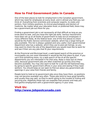 How to Find Government Jobs in Canada
One of the best places to look for employment is the Canadian government,
which has need for employees at every level, and in almost any field you can
think of. Everything from scientists and computer experts, to cooks and
janitors, from military positions, to clinical psychologists and doctors of
medicine. No matter what your education level, or preferred field, there may
be a government job out there for you.

Finding a government job is not necessarily all that difficult as long as you
know were to look, and you have the right job skills. Various mechanisms
have been set up at all levels of government to help recruit employees in
many different fields. At the federal level, one of the first places to check
would be the Public Service commission website, which has a large listing of
jobs available. This list is always updated and very useful. Each governmental
department also has a website, which they use to post job listings, so you
may want to check the site of the department you would most like to work for
and see if their are any jobs that fit your requirements.

At the Provincial and Municipal level, a web based search of the province or
municipality you are most interested in would be the first place to start. If you
can't find something there, try a web search of the of all the specific
departments you are interested in for that area. Keep a close eye on these
sites, because government jobs are often snatched up quickly once they
become available. You may also want to look for a job the old fashioned way,
by going to specific government offices in your area and seeing if they need
workers. You should keep an ear open to find out about any government job
openings in your area from friends and family.

People tend to hold on to government jobs once they have them, so positions
may not become available very often. These jobs tend to have great benefits,
and usually they pay well, so they're worth going to the trouble of finding and
securing one. Hopefully these tips can expedite that process and help you
find gainful employment with a government agency in your area.

Visit Us:
http://www.Jobpostcanada.com
 