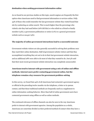 Online Americans typically rely on search engines to guide them to their
     destination when seeking government information online


     As we found in our previous studies on this topic, search engines are frequently the first
     option when Americans need to find government information or services online. Fully
     44% of those who could remember the last government website they visited found that
     site by conducting an online search. This is much higher than the percentage who
     visited a site they had used before (16% did this) or who relied on a friend or family
     member (14%), a government publication or notice (11%) or a general government
     website such as usa.gov (4%).


     The majority of online government interactions lead to a successful outcome


     Government website visitors are also generally successful in solving their problems once
     they reach their online destination. Half of government website visitors said that they
     accomplished everything they set out to do in their last government website interaction,
     and an additional 28% were able to do most of what they wanted to do. Just 5% said
     that their most recent government website interaction was completely unsuccessful.


     Americans tend to interact with government using a mix of online and offline
     methods. Internet users prefer contacting government online, but the
     telephone remains a key resource for government problem-solving


     In this survey, we found that 44% of all Americans had contacted a government agency
     or official in the preceding twelve months via the telephone, a letter or in-person
     contact, and that these traditional methods are frequently used as a supplement to
     online information-seeking behavior. More than half of online government users have
     contacted government using offline as well as online methods.


     The continued relevance of offline channels can also be seen in the way Americans
     prefer to interact with government agencies. Among the population as a whole,
     Americans are somewhat divided on their preferred method of contact when they have a
     problem or question that requires them to get in touch with government. Being able to Online | 12
Pew Internet & American Life Project                                            Government
     call someone on the telephone is the most preferred option overall (35% said this)
     followed by contact via email or a website (28%) and in-person visits (20%). However,
 