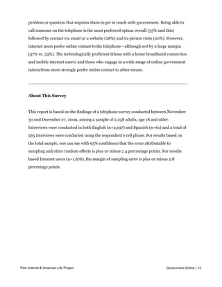 The continued relevance of offline channels can also be seen in the way Americans
    prefer to interact with government agencies. Among the population as a whole,
    Americans are somewhat divided on their preferred method of contact when they have a
    problem or question that requires them to get in touch with government. Being able to
    call someone on the telephone is the most preferred option overall (35% said this)
    followed by contact via email or a website (28%) and in-person visits (20%). However,
    internet users prefer online contact to the telephone—although not by a large margin
    (37% vs. 33%). The technologically proficient (those with a home broadband connection
    and mobile internet users) and those who engage in a wide range of online government
    interactions more strongly prefer online contact to other means.




    About This Survey


    This report is based on the findings of a telephone survey conducted between November
    30 and December 27, 2009, among a sample of 2,258 adults, age 18 and older.
    Interviews were conducted in both English (n=2,197) and Spanish (n=61) and a total of
    565 interviews were conducted using the respondent’s cell phone. For results based on
    the total sample, one can say with 95% confidence that the error attributable to
    sampling and other random effects is plus or minus 2.4 percentage points. For results
    based Internet users (n=1,676), the margin of sampling error is plus or minus 2.8
    percentage points.




Part One: Introduction

    How Americans use government websites

    On Barack Obama’s first full day in office, the administration released an executive
    order establishing an Open Government Directive. The order offered a vision for
    government organized around three principles:



      l   Government should be transparent, with information about agency operations and
          decisions available to the public online.
Pew Internet & American Life Project participatory, tapping the collective expertise of the
      l Government should be                                                             Government Online | 13

          American public in government decision-making processes.

      l   Government should be collaborative, using technology to share and cooperate with
 