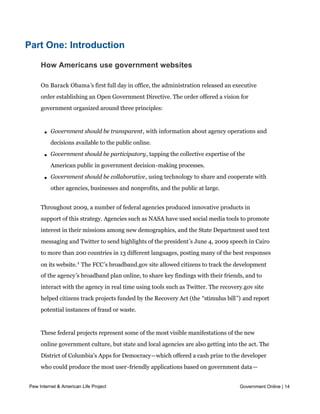 percentage points.




Part One: Introduction

     How Americans use government websites

     On Barack Obama’s first full day in office, the administration released an executive
     order establishing an Open Government Directive. The order offered a vision for
     government organized around three principles:



       l   Government should be transparent, with information about agency operations and
           decisions available to the public online.

       l   Government should be participatory, tapping the collective expertise of the
           American public in government decision-making processes.

       l   Government should be collaborative, using technology to share and cooperate with
           other agencies, businesses and nonprofits, and the public at large.


     Throughout 2009, a number of federal agencies produced innovative products in
     support of this strategy. Agencies such as NASA have used social media tools to promote
     interest in their missions among new demographics, and the State Department used text
     messaging and Twitter to send highlights of the president’s June 4, 2009 speech in Cairo
     to more than 200 countries in 13 different languages, posting many of the best responses
     on its website. 1 The FCC’s broadband.gov site allowed citizens to track the development
     of the agency’s broadband plan online, to share key findings with their friends, and to
     interact with the agency in real time using tools such as Twitter. The recovery.gov site
     helped citizens track projects funded by the Recovery Act (the “stimulus bill”) and report
     potential instances of fraud or waste.


     These federal projects represent some of the most visible manifestations of the new
     online government culture, but state and local agencies are also getting into the act. The
     District of Columbia's Apps for Democracy--which offered a cash prize to the developer
     who could produce the most user-friendly applications based on government data—
     ultimately led to the development of 47 different applications (with an estimated value
Pew Internet & American Life Project                                                  Government Online | 14
     to the city of $2.3 million) at a cost of just $50,000 in prize money. The City of Santa
     Cruz, California used collaborative online tools to enlist the help of citizens in closing a
 