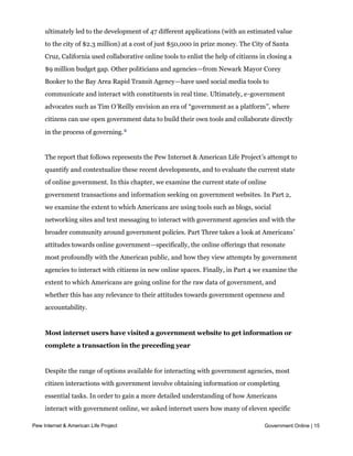 District of Columbia's Apps for Democracy--which offered a cash prize to the developer
     who could produce the most user-friendly applications based on government data—
     ultimately led to the development of 47 different applications (with an estimated value
     to the city of $2.3 million) at a cost of just $50,000 in prize money. The City of Santa
     Cruz, California used collaborative online tools to enlist the help of citizens in closing a
     $9 million budget gap. Other politicians and agencies—from Newark Mayor Corey
     Booker to the Bay Area Rapid Transit Agency—have used social media tools to
     communicate and interact with constituents in real time. Ultimately, e-government
     advocates such as Tim O’Reilly envision an era of “government as a platform”, where
     citizens can use open government data to build their own tools and collaborate directly
     in the process of governing. 2


     The report that follows represents the Pew Internet & American Life Project’s attempt to
     quantify and contextualize these recent developments, and to evaluate the current state
     of online government. In this chapter, we examine the current state of online
     government transactions and information seeking on government websites. In Part 2,
     we examine the extent to which Americans are using tools such as blogs, social
     networking sites and text messaging to interact with government agencies and with the
     broader community around government policies. Part Three takes a look at Americans’ 
     attitudes towards online government—specifically, the online offerings that resonate
     most profoundly with the American public, and how they view attempts by government
     agencies to interact with citizens in new online spaces. Finally, in Part 4 we examine the
     extent to which Americans are going online for the raw data of government, and
     whether this has any relevance to their attitudes towards government openness and
     accountability.


     Most internet users have visited a government website to get information or
     complete a transaction in the preceding year


     Despite the range of options available for interacting with government agencies, most
     citizen interactions with government involve obtaining information or completing
     essential tasks. In order to gain a more detailed understanding of how Americans
     interact with government online, we asked internet users how many of eleven specific
     activities they had done in the preceding year on a local, state or federal government
Pew Internet & American Life Project                                                  Government Online | 15
     website. Their responses illustrate the range of government services used by the online
     population, as eight in ten had visited a government website for at least one of these
 