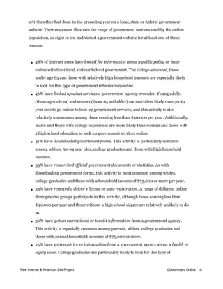 essential tasks. In order to gain a more detailed understanding of how Americans
    interact with government online, we asked internet users how many of eleven specific
    activities they had done in the preceding year on a local, state or federal government
    website. Their responses illustrate the range of government services used by the online
    population, as eight in ten had visited a government website for at least one of these
    reasons:



     l   48% of internet users have looked for information about a public policy or issue
         online with their local, state or federal government. The college-educated, those
         under age 65 and those with relatively high household incomes are especially likely
         to look for this type of government information online.

     l   46% have looked up what services a government agency provides. Young adults
         (those ages 18-29) and seniors (those 65 and older) are much less likely than 30-64
         year olds to go online to look up government services, and this activity is also
         relatively uncommon among those earning less than $30,000 per year. Additionally,
         males and those with college experience are more likely than women and those with
         a high school education to look up government services online.

     l   41% have downloaded government forms. This activity is particularly common
         among whites, 50-64 year olds, college graduates and those with high household
         incomes.

     l   35% have researched official government documents or statistics. As with
         downloading government forms, this activity is most common among whites,
         college graduates and those with a household income of $75,000 or more per year.

     l   33% have renewed a driver’s license or auto registration. A range of different online
         demographic groups participate in this activity, although those earning less than
         $30,000 per year and those without a high school degree are relatively unlikely to do
         so.

     l   30% have gotten recreational or tourist information from a government agency.
         This activity is especially common among parents, whites, college graduates and
         those with annual household incomes of $75,000 or more.

     l   25% have gotten advice or information from a government agency about a health or
         safety issue. College graduates are particularly likely to look for this type of
         information on a government website.

      l 23% have gotten information
Pew Internet & American Life Project    about or applied for government benefits. There are Online | 16
                                                                                   Government

         few major demographic differences on this question.

     l   19% have gotten information about how to apply for a government job. This type of
 