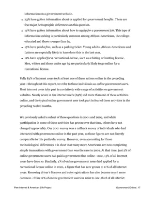 l   25% have gotten advice or information from a government agency about a health or
           safety issue. College graduates are particularly likely to look for this type of
           information on a government website.

       l   23% have gotten information about or applied for government benefits. There are
           few major demographic differences on this question.

       l   19% have gotten information about how to apply for a government job. This type of
           information seeking is particularly common among African-Americans, the college-
           educated and those younger than 65.

       l   15% have paid a fine, such as a parking ticket. Young adults, African-Americans and
           Latinos are especially likely to have done this in the last year.

       l   11% have applied for a recreational license, such as a fishing or hunting license.
           Men, whites and those under age 65 are particularly likely to go online for a
           recreational license.


     Fully 82% of internet users took at least one of these actions online in the preceding
     year—throughout this report, we refer to these individuals as online government users.
     Most internet users take part in a relatively wide range of activities on government
     websites. Nearly seven in ten internet users (69%) did more than one of these activities
     online, and the typical online government user took part in four of these activities in the
     preceding twelve months.


     We previously asked a subset of these questions in 2001 and 2003, and while
     participation in some of these activities has grown over that time, others have not
     changed appreciably. Our 2001 survey was a callback survey of individuals who had
     interacted with government online in the past year, so those figures are not directly
     comparable to this particular survey. However, even accounting for those
     methodological differences it is clear that many more Americans are now completing
     simple transactions with government than was the case in 2001. At that time, just 2% of
     online government users had paid a government fine online—now, 15% of all internet
     users have done so. Similarly, 4% of online government users had applied for a
     recreational license online in 2001, a figure that has now grown to 11% of all internet
     users. Renewing driver’s licenses and auto registrations has also become much more
     common—from 12% of online government users in 2001 to one-third of all internet
     users today.
Pew Internet & American Life Project                                                     Government Online | 17


     As these transactional interactions with government have become more common over
 