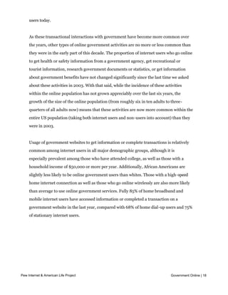 users. Renewing driver’s licenses and auto registrations has also become much more
     common—from 12% of online government users in 2001 to one-third of all internet
     users today.


     As these transactional interactions with government have become more common over
     the years, other types of online government activities are no more or less common than
     they were in the early part of this decade. The proportion of internet users who go online
     to get health or safety information from a government agency, get recreational or
     tourist information, research government documents or statistics, or get information
     about government benefits have not changed significantly since the last time we asked
     about these activities in 2003. With that said, while the incidence of these activities
     within the online population has not grown appreciably over the last six years, the
     growth of the size of the online population (from roughly six in ten adults to three-
     quarters of all adults now) means that these activities are now more common within the
     entire US population (taking both internet users and non-users into account) than they
     were in 2003.


     Usage of government websites to get information or complete transactions is relatively
     common among internet users in all major demographic groups, although it is
     especially prevalent among those who have attended college, as well as those with a
     household income of $50,000 or more per year. Additionally, African Americans are
     slightly less likely to be online government users than whites. Those with a high-speed
     home internet connection as well as those who go online wirelessly are also more likely
     than average to use online government services. Fully 85% of home broadband and
     mobile internet users have accessed information or completed a transaction on a
     government website in the last year, compared with 68% of home dial-up users and 75%
     of stationary internet users.




Pew Internet & American Life Project                                                 Government Online | 18
 