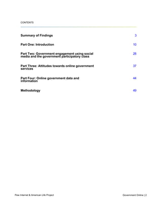 1615 L St., NW – Suite 700
     Washington, D.C. 20036

     202-419-4500 | pewinternet.org




     CONTENTS




     Summary of Findings                                                                       3

     Part One: Introduction                                                                   10

     Part Two: Government engagement using social                                             28
     media and the government participatory class

     Part Three: Attitudes towards online government                                          37
     services

     Part Four: Online government data and                                                    44
     information

     Methodology                                                                              49




Summary of Findings

     The internet gives citizens new paths to government services
     and information

     As government agencies at all levels bring their services online, Americans are turning in
     large numbers to government websites to access information and services. Fully 82% of
     internet users (representing 61% of all American adults) looked for information or
     completed a transaction on a government website in the twelve months preceding this
     survey. Some of the specific government website activities in which Americans take part
     include:



       l   48% of internet users have looked for information about a public policy or issue
           online with their local, state or federal government

       l   46% have looked up what services a government agency provides

       l   41% have downloaded government forms
Pew Internet & American Life Project                                                 Government Online | 2
       l   35% have researched official government documents or statistics

       l   33% have renewed a driver’s license or auto registration
           30% have gotten recreational or tourist information from a government agency
 