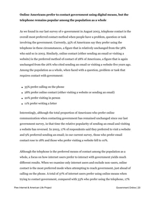 Online Americans prefer to contact government using digital means, but the
     telephone remains popular among the population as a whole


     As we found in our last survey of e-government in August 2003, telephone contact is the
     overall most preferred contact method when people have a problem, question or task
     involving the government. Currently, 35% of Americans say they prefer using the
     telephone in these circumstances, a figure that is relatively unchanged from the 38%
     who said so in 2003. Similarly, online contact (either sending an email or visiting a
     website) is the preferred method of contact of 28% of Americans, a figure that is again
     unchanged from the 26% who cited sending an email or visiting a website five years ago.
     Among the population as a whole, when faced with a question, problem or task that
     requires contact with government:



       l   35% prefer calling on the phone

       l   28% prefer online contact (either visiting a website or sending an email)

       l   20% prefer visiting in person

       l   11% prefer writing a letter


     Interestingly, although the total proportion of Americans who prefer online
     communication when contacting government has remained unchanged since our last
     government survey, in that time the relative popularity of sending an email and visiting
     a website has reversed. In 2003, 17% of respondents said they preferred to visit a website
     and 9% preferred sending an email; in our current survey, those who prefer email
     contact rose to 18% and those who prefer visiting a website fell to 10%.


     Although the telephone is the preferred means of contact among the population as a
     whole, a focus on how internet users prefer to interact with government yields much
     different results. When we examine only internet users and exclude non-users, online
     contact is the most preferred mode when attempting to reach government, just ahead of
     calling on the phone. A total of 37% of internet users prefer using online means when
     trying to contact government, compared with 33% who prefer using the telephone, 17%
     who prefer to visit in person and 8% who prefer writing a letter.
Pew Internet & American Life Project                                                   Government Online | 20


     Broadband and wireless internet users are largely responsible for these differences
 