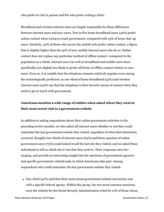 calling on the phone. A total of 37% of internet users prefer using online means when
     trying to contact government, compared with 33% who prefer using the telephone, 17%
     who prefer to visit in person and 8% who prefer writing a letter.


     Broadband and wireless internet users are largely responsible for these differences
     between internet users and non-users. Two in five home broadband users (39%) prefer
     online contact when trying to reach government, compared with 23% of home dial-up
     users. Similarly, 40% of those who access the mobile web prefer online contact, a figure
     that is slightly higher than the 30% of non-mobile internet users who do so. Online
     contact does not replace any particular method of offline contact—compared to the
     population as a whole, internet users (as well as broadband and mobile users more
     specifically) are slightly less likely to prefer all forms of offline contact relative to non-
     users. Even so, it is notable that the telephone remains relatively popular even among
     the technologically proficient, as one-third of home broadband (32%) and wireless
     internet users (32%) say that the telephone is their favorite means of contact when they
     need to get in touch with government.


     Americans mention a wide range of entities when asked where they went in
     their most recent visit to a government website


     In addition to asking respondents about their online government activities in the
     preceding twelve months, we also asked all internet users whether or not they could
     remember the last government website they visited, regardless of when that interaction
     occurred. Roughly two-thirds of internet users (64%) and three-quarters of online
     government users (73%) could indeed recall the last site they visited, and we asked these
     individuals to tell us which site it was that they went to. Their responses were far-
     ranging, and provide an interesting insight into the spectrum of government agencies
     and specific government-related tasks in which Americans take part. Among
     respondents who could remember the last government website they visited:



       l   One-third (32%) said that their most recent government website interaction was
           with a specific federal agency. Within this group, the two most common mentions
           were the website for the Social Security Administration (cited by 21% of those whose
           last visit was to a federal agency website) and the website of the IRS (15% of federalOnline | 21
Pew Internet & American Life Project                                                  Government
           agency visitors mentioned going to the IRS for information about their federal
           taxes). Other mentions included immigration/naturalization and customs (6%); the
 