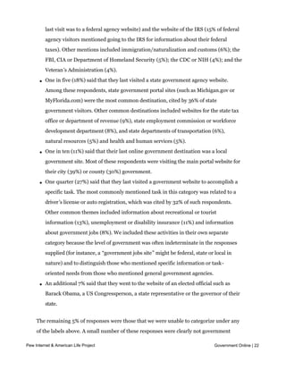l   One-third (32%) said that their most recent government website interaction was
           with a specific federal agency. Within this group, the two most common mentions
           were the website for the Social Security Administration (cited by 21% of those whose
           last visit was to a federal agency website) and the website of the IRS (15% of federal
           agency visitors mentioned going to the IRS for information about their federal
           taxes). Other mentions included immigration/naturalization and customs (6%); the
           FBI, CIA or Department of Homeland Security (5%); the CDC or NIH (4%); and the
           Veteran’s Administration (4%).

       l   One in five (18%) said that they last visited a state government agency website.
           Among these respondents, state government portal sites (such as Michigan.gov or
           MyFlorida.com) were the most common destination, cited by 36% of state
           government visitors. Other common destinations included websites for the state tax
           office or department of revenue (9%), state employment commission or workforce
           development department (8%), and state departments of transportation (6%),
           natural resources (5%) and health and human services (5%).

       l   One in ten (11%) said that their last online government destination was a local
           government site. Most of these respondents were visiting the main portal website for
           their city (39%) or county (30%) government.

       l   One quarter (27%) said that they last visited a government website to accomplish a
           specific task. The most commonly mentioned task in this category was related to a
           driver’s license or auto registration, which was cited by 32% of such respondents.
           Other common themes included information about recreational or tourist
           information (13%), unemployment or disability insurance (11%) and information
           about government jobs (8%). We included these activities in their own separate
           category because the level of government was often indeterminate in the responses
           supplied (for instance, a “government jobs site” might be federal, state or local in
           nature) and to distinguish those who mentioned specific information or task-
           oriented needs from those who mentioned general government agencies.

       l   An additional 7% said that they went to the website of an elected official such as
           Barack Obama, a US Congressperson, a state representative or the governor of their
           state.


     The remaining 5% of responses were those that we were unable to categorize under any
     of the labels above. A small number of these responses were clearly not government
     websites, while others were simply too vague to classify into a meaningful category.
Pew Internet & American Life Project                                                   Government Online | 22


     Visitors to government websites rely heavily on search engines to guide them
 