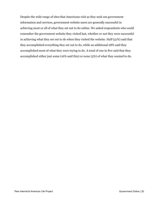Government web users are largely successful in accomplishing what they set
     out to do online


     Despite the wide range of sites that Americans visit as they seek out government
     information and services, government website users are generally successful in
     achieving most or all of what they set out to do online. We asked respondents who could
     remember the government website they visited last, whether or not they were successful
     in achieving what they set out to do when they visited the website. Half (51%) said that
     they accomplished everything they set out to do, while an additional 28% said they
     accomplished most of what they were trying to do. A total of one in five said that they
     accomplished either just some (16% said this) or none (5%) of what they wanted to do.




Pew Internet & American Life Project                                              Government Online | 25
 