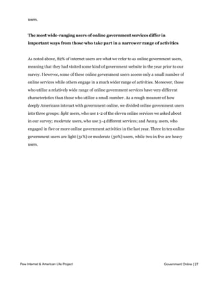 question between broadband and dialup owners, and wireless internet users are only
     slightly more likely to find success on government websites than are stationary internet
     users.


     The most wide-ranging users of online government services differ in
     important ways from those who take part in a narrower range of activities


     As noted above, 82% of internet users are what we refer to as online government users,
     meaning that they had visited some kind of government website in the year prior to our
     survey. However, some of these online government users access only a small number of
     online services while others engage in a much wider range of activities. Moreover, those
     who utilize a relatively wide range of online government services have very different
     characteristics than those who utilize a small number. As a rough measure of how
     deeply Americans interact with government online, we divided online government users
     into three groups: light users, who use 1-2 of the eleven online services we asked about
     in our survey; moderate users, who use 3-4 different services; and heavy users, who
     engaged in five or more online government activities in the last year. Three in ten online
     government users are light (31%) or moderate (30%) users, while two in five are heavy
     users.




Pew Internet & American Life Project                                               Government Online | 27
 
