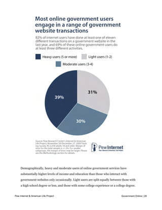 users.




     Demographically, heavy and moderate users of online government services have
     substantially higher levels of income and education than those who interact with
     government websites only occasionally. Light users are split equally between those with
     a high school degree or less, and those with some college experience or a college degree.
     By comparison, eight in ten heavy users have been to college (and just over half have a
Pew Internet & American Life Project
     college degree). Similarly, 33% of light users have an annual household income of less Online | 28
                                                                                 Government

     than $30,000 while 35% of heavy users earn more than $75,000 per year. Compared
     with light users, heavy and moderate users are also slightly more likely to be middle-
 