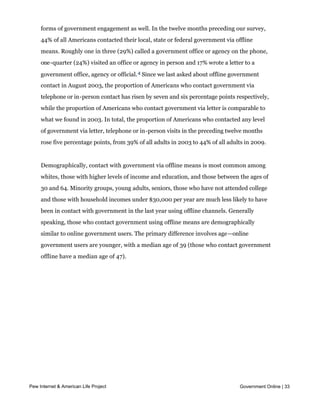 While the primary purpose of this survey was to measure online interactions with
     government, we also asked a series of questions dealing with more traditional offline
     forms of government engagement as well. In the twelve months preceding our survey,
     44% of all Americans contacted their local, state or federal government via offline
     means. Roughly one in three (29%) called a government office or agency on the phone,
     one-quarter (24%) visited an office or agency in person and 17% wrote a letter to a
     government office, agency or official. 4 Since we last asked about offline government
     contact in August 2003, the proportion of Americans who contact government via
     telephone or in-person contact has risen by seven and six percentage points respectively,
     while the proportion of Americans who contact government via letter is comparable to
     what we found in 2003. In total, the proportion of Americans who contacted any level
     of government via letter, telephone or in-person visits in the preceding twelve months
     rose five percentage points, from 39% of all adults in 2003 to 44% of all adults in 2009.


     Demographically, contact with government via offline means is most common among
     whites, those with higher levels of income and education, and those between the ages of
     30 and 64. Minority groups, young adults, seniors, those who have not attended college
     and those with household incomes under $30,000 per year are much less likely to have
     been in contact with government in the last year using offline channels. Generally
     speaking, those who contact government using offline means are demographically
     similar to online government users. The primary difference involves age—online
     government users are younger, with a median age of 39 (those who contact government
     offline have a median age of 47).




Pew Internet & American Life Project                                               Government Online | 33
 