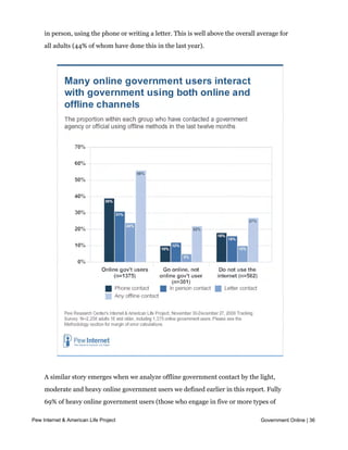 with government. Overall, more than half of online government users have also gotten
     in touch with a government office or agency in the last year using offline means—either
     in person, using the phone or writing a letter. This is well above the overall average for
     all adults (44% of whom have done this in the last year).




     A similar story emerges when we analyze offline government contact by the light,
     moderate and heavy online government users we defined earlier in this report. Fully
     69% of heavy online government users (those who engage in five or more types of
     online government transactions) contacted government via offline means in the last
Pew Internet & American Life Project                                                Government Online | 36
     year, compared with 53% of moderate users (those who engage in 3-4 online
     government activities) and 42% of light users (those who engage in 1-2 different online
 