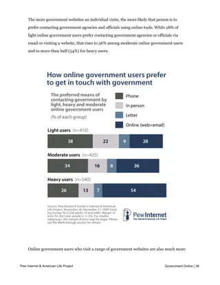The more government websites an individual visits, the more likely that person is to
     prefer contacting government agencies and officials using online tools. While 28% of
     light online government users prefer contacting government agencies or officials via
     email or visiting a website, that rises to 36% among moderate online government users
     and to more than half (54%) for heavy users.




     Online government users who visit a range of government websites are also much more
     likely than light or moderate users to use new tools such as email, blogs, social
     networking sites or online
Pew Internet & American Life Project   video to get information or keep in touch with government, Online | 38
                                                                                         Government

     and to take part in the online discussion around government issues or policies. These
     findings will be discussed in more detail in Parts 2 and 3 of this report.
 