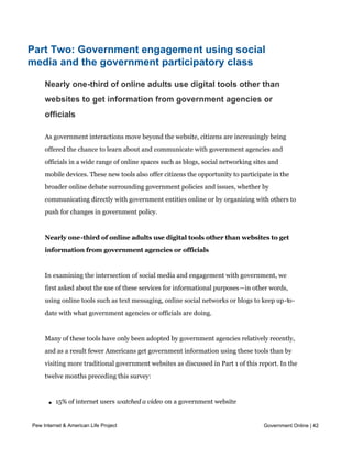 government were asked using very different question wordings and are not directly
            comparable to each other. Our online government user definition is based on eleven specific
            transactions on government websites; our offline contact definition is based on a more
            general question about contacting government agencies for any reason using offline means.




Part Two: Government engagement using social
media and the government participatory class

     Nearly one-third of online adults use digital tools other than
     websites to get information from government agencies or
     officials

     As government interactions move beyond the website, citizens are increasingly being
     offered the chance to learn about and communicate with government agencies and
     officials in a wide range of online spaces such as blogs, social networking sites and
     mobile devices. These new tools also offer citizens the opportunity to participate in the
     broader online debate surrounding government policies and issues, whether by
     communicating directly with government entities online or by organizing with others to
     push for changes in government policy.


     Nearly one-third of online adults use digital tools other than websites to get
     information from government agencies or officials


     In examining the intersection of social media and engagement with government, we
     first asked about the use of these services for informational purposes—in other words,
     using online tools such as text messaging, online social networks or blogs to keep up-to-
     date with what government agencies or officials are doing.


     Many of these tools have only been adopted by government agencies relatively recently,
     and as a result fewer Americans get government information using these tools than by
     visiting more traditional government websites as discussed in Part 1 of this report. In the
     twelve months preceding this survey:



       l   15% of internet users watched a video on a government website

       l   15% of email users signed up to receive email alerts from a government agency or
Pew Internet & American Life Project
          official                                                                            Government Online | 42

       l   13% of internet users read the blog of a government agency or official

       l   5% of internet users followed or become a fan of a government agency or official on
 
