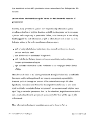 These are among the key findings of a Pew Internet and American Life Project survey of
     how Americans interact with government online. Some of the other findings from this
     research:


     40% of online Americans have gone online for data about the business of
     government


     Recently, many government agencies have begun making data such as agency
     spending, visitor logs or political donations available to citizens as a way to encourage
     openness and transparency in government. Indeed, Americans appear to have a fairly
     healthy appetite for such information, as 40% of internet users took at least one of the
     following actions in the twelve months preceding our survey:



       l   23% of online adults looked online to see how money from the recent stimulus
           package was being spent

       l   22% downloaded or read the text of legislation

       l   16% visited a site that provides access to government data, such as data.gov,
           recovery.gov or usaspending.gov

       l   14% looked for information on who contributes to the campaigns of their elected
           officials


     At least when it comes to the federal government, these government data users tend to
     have more positive attitudes towards government openness and accountability.
     However, political ideology and partisan affiliations tend to outweigh this effect.
     Specifically, Democrats (and Democratic-leaning independents) tend to have more
     positive attitudes towards the federal government’s openness compared with two years
     ago if they go online for government data. On the other hand, Republican voters tend to
     cast a skeptical eye towards government openness whether they get this type of data
     online or not.


     More information about government data users can be found in Part 4.


     Use of government services and information online is most common among
Pew Internet & American Life Project                                                 Government Online | 5
     Americans with high incomes and education levels
 