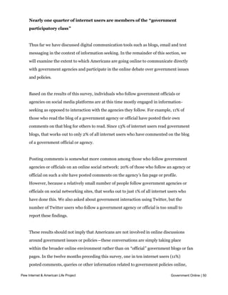 Nearly one quarter of internet users are members of the “government
     participatory class”


     Thus far we have discussed digital communication tools such as blogs, email and text
     messaging in the context of information seeking. In the remainder of this section, we
     will examine the extent to which Americans are going online to communicate directly
     with government agencies and participate in the online debate over government issues
     and policies.


     Based on the results of this survey, individuals who follow government officials or
     agencies on social media platforms are at this time mostly engaged in information-
     seeking as opposed to interaction with the agencies they follow. For example, 11% of
     those who read the blog of a government agency or official have posted their own
     comments on that blog for others to read. Since 13% of internet users read government
     blogs, that works out to only 2% of all internet users who have commented on the blog
     of a government official or agency.


     Posting comments is somewhat more common among those who follow government
     agencies or officials on an online social network: 20% of those who follow an agency or
     official on such a site have posted comments on the agency’s fan page or profile.
     However, because a relatively small number of people follow government agencies or
     officials on social networking sites, that works out to just 1% of all internet users who
     have done this. We also asked about government interaction using Twitter, but the
     number of Twitter users who follow a government agency or official is too small to
     report these findings.


     These results should not imply that Americans are not involved in online discussions
     around government issues or policies—these conversations are simply taking place
     within the broader online environment rather than on “official” government blogs or fan
     pages. In the twelve months preceding this survey, one in ten internet users (11%)
     posted comments, queries or other information related to government policies online,
     while 7% of internet users uploaded videos or photos online related to a government
Pew Internet & American Life Project                                                 Government Online | 50
     policy or issue. An additional 12% of internet users joined a group online that tries to
     influence government policies, and 3% participated in an online town hall meeting.
 