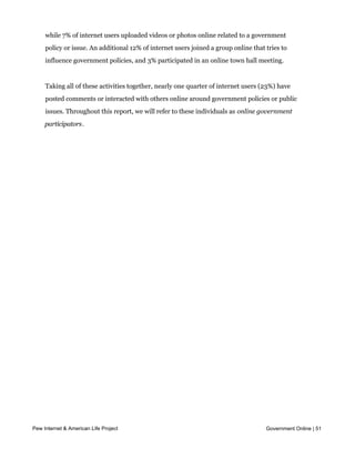 pages. In the twelve months preceding this survey, one in ten internet users (11%)
     posted comments, queries or other information related to government policies online,
     while 7% of internet users uploaded videos or photos online related to a government
     policy or issue. An additional 12% of internet users joined a group online that tries to
     influence government policies, and 3% participated in an online town hall meeting.


     Taking all of these activities together, nearly one quarter of internet users (23%) have
     posted comments or interacted with others online around government policies or public
     issues. Throughout this report, we will refer to these individuals as online government
     participators.




Pew Internet & American Life Project                                                 Government Online | 51



     Perhaps unsurprisingly, online government participators tend to use new digital tools to
 