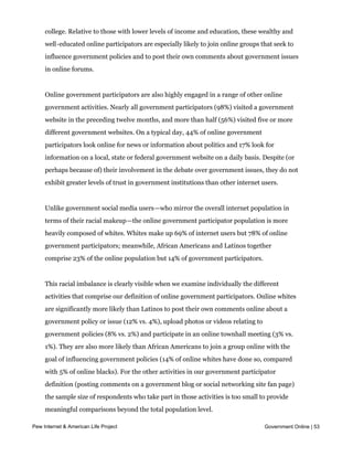 somewhat more educated and affluent than the online population as a whole—36% have
     an annual household income of $75,000 or more, and half (50%) have graduated from
     college. Relative to those with lower levels of income and education, these wealthy and
     well-educated online participators are especially likely to join online groups that seek to
     influence government policies and to post their own comments about government issues
     in online forums.


     Online government participators are also highly engaged in a range of other online
     government activities. Nearly all government participators (98%) visited a government
     website in the preceding twelve months, and more than half (56%) visited five or more
     different government websites. On a typical day, 44% of online government
     participators look online for news or information about politics and 17% look for
     information on a local, state or federal government website on a daily basis. Despite (or
     perhaps because of) their involvement in the debate over government issues, they do not
     exhibit greater levels of trust in government institutions than other internet users.


     Unlike government social media users—who mirror the overall internet population in
     terms of their racial makeup—the online government participator population is more
     heavily composed of whites. Whites make up 69% of internet users but 78% of online
     government participators; meanwhile, African Americans and Latinos together
     comprise 23% of the online population but 14% of government participators.


     This racial imbalance is clearly visible when we examine individually the different
     activities that comprise our definition of online government participators. Online whites
     are significantly more likely than Latinos to post their own comments online about a
     government policy or issue (12% vs. 4%), upload photos or videos relating to
     government policies (8% vs. 2%) and participate in an online townhall meeting (3% vs.
     1%). They are also more likely than African Americans to join a group online with the
     goal of influencing government policies (14% of online whites have done so, compared
     with 5% of online blacks). For the other activities in our government participator
     definition (posting comments on a government blog or social networking site fan page)
     the sample size of respondents who take part in those activities is too small to provide
     meaningful comparisons beyond the total population level.

Pew Internet & American Life Project                                                 Government Online | 53
 