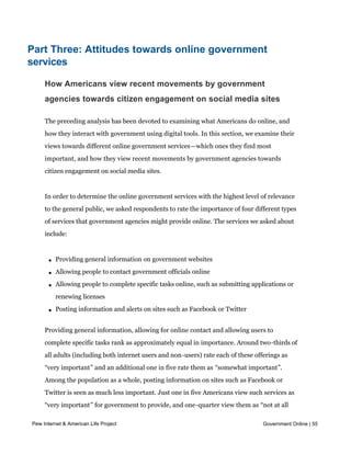 Part Three: Attitudes towards online government
services

     How Americans view recent movements by government
     agencies towards citizen engagement on social media sites

     The preceding analysis has been devoted to examining what Americans do online, and
     how they interact with government using digital tools. In this section, we examine their
     views towards different online government services—which ones they find most
     important, and how they view recent movements by government agencies towards
     citizen engagement on social media sites.


     In order to determine the online government services with the highest level of relevance
     to the general public, we asked respondents to rate the importance of four different types
     of services that government agencies might provide online. The services we asked about
     include:



       l   Providing general information on government websites

       l   Allowing people to contact government officials online

       l   Allowing people to complete specific tasks online, such as submitting applications or
           renewing licenses

       l   Posting information and alerts on sites such as Facebook or Twitter


     Providing general information, allowing for online contact and allowing users to
     complete specific tasks rank as approximately equal in importance. Around two-thirds of
     all adults (including both internet users and non-users) rate each of these offerings as
     “very important” and an additional one in five rate them as “somewhat important”.
     Among the population as a whole, posting information on sites such as Facebook or
     Twitter is seen as much less important. Just one in five Americans view such services as
     “very important” for government to provide, and one-quarter view them as “not at all
     important”.
Pew Internet & American Life Project                                                 Government Online | 55
 