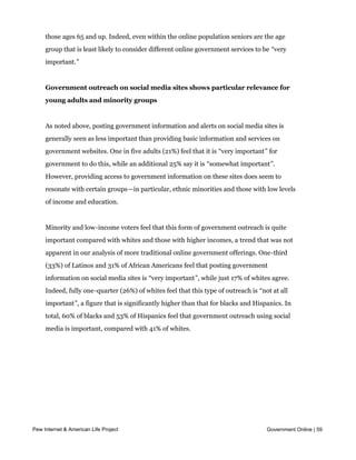 important, and there are few differences between whites, blacks and Hispanics on this
     question. There is some variation on this question based on age, as adults under the age
     of 50 tend to have much more positive views towards online government services than
     those ages 65 and up. Indeed, even within the online population seniors are the age
     group that is least likely to consider different online government services to be “very
     important.”


     Government outreach on social media sites shows particular relevance for
     young adults and minority groups


     As noted above, posting government information and alerts on social media sites is
     generally seen as less important than providing basic information and services on
     government websites. One in five adults (21%) feel that it is “very important” for
     government to do this, while an additional 25% say it is “somewhat important”.
     However, providing access to government information on these sites does seem to
     resonate with certain groups—in particular, ethnic minorities and those with low levels
     of income and education.


     Minority and low-income voters feel that this form of government outreach is quite
     important compared with whites and those with higher incomes, a trend that was not
     apparent in our analysis of more traditional online government offerings. One-third
     (33%) of Latinos and 31% of African Americans feel that posting government
     information on social media sites is “very important”, while just 17% of whites agree.
     Indeed, fully one-quarter (26%) of whites feel that this type of outreach is “not at all
     important”, a figure that is significantly higher than that for blacks and Hispanics. In
     total, 60% of blacks and 53% of Hispanics feel that government outreach using social
     media is important, compared with 41% of whites.




Pew Internet & American Life Project                                                 Government Online | 59
 