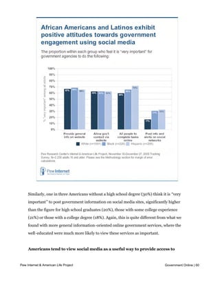 media is important, compared with 41% of whites.




     Similarly, one in three Americans without a high school degree (30%) think it is “very
     important” to post government information on social media sites, significantly higher
     than the figure for high school graduates (20%), those with some college experience
     (21%) or those with a college degree (18%). Again, this is quite different from what we
     found with more general information-oriented online government services, where the
     well-educated were much more likely to view these services as important.


     Americans tend to view social media as a useful way to provide access to
     existing information
Pew Internet & American Life Project                                              Government Online | 60

     In addition to evaluating the importance of different online government offerings, we
     also used this survey to measure people’s opinions of government engagement using
 