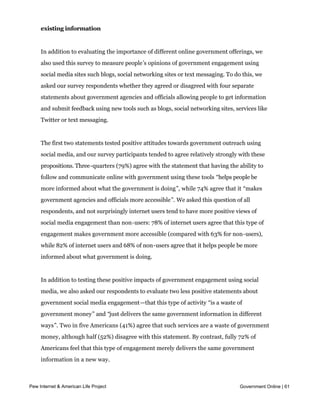 Americans tend to view social media as a useful way to provide access to
     existing information


     In addition to evaluating the importance of different online government offerings, we
     also used this survey to measure people’s opinions of government engagement using
     social media sites such blogs, social networking sites or text messaging. To do this, we
     asked our survey respondents whether they agreed or disagreed with four separate
     statements about government agencies and officials allowing people to get information
     and submit feedback using new tools such as blogs, social networking sites, services like
     Twitter or text messaging.


     The first two statements tested positive attitudes towards government outreach using
     social media, and our survey participants tended to agree relatively strongly with these
     propositions. Three-quarters (79%) agree with the statement that having the ability to
     follow and communicate online with government using these tools “helps people be
     more informed about what the government is doing”, while 74% agree that it “makes
     government agencies and officials more accessible”. We asked this question of all
     respondents, and not surprisingly internet users tend to have more positive views of
     social media engagement than non-users: 78% of internet users agree that this type of
     engagement makes government more accessible (compared with 63% for non-users),
     while 82% of internet users and 68% of non-users agree that it helps people be more
     informed about what government is doing.


     In addition to testing these positive impacts of government engagement using social
     media, we also asked our respondents to evaluate two less positive statements about
     government social media engagement—that this type of activity “is a waste of
     government money” and “just delivers the same government information in different
     ways”. Two in five Americans (41%) agree that such services are a waste of government
     money, although half (52%) disagree with this statement. By contrast, fully 72% of
     Americans feel that this type of engagement merely delivers the same government
     information in a new way.



Pew Internet & American Life Project                                                Government Online | 61
 