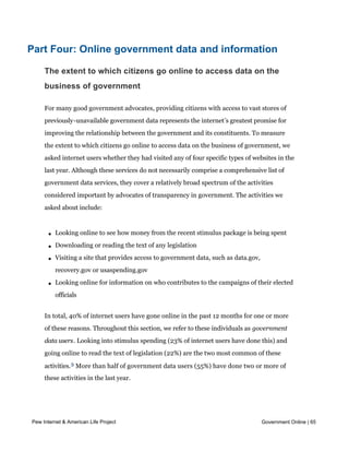 them about government engagement using social media.




Part Four: Online government data and information

     The extent to which citizens go online to access data on the
     business of government

     For many good government advocates, providing citizens with access to vast stores of
     previously-unavailable government data represents the internet’s greatest promise for
     improving the relationship between the government and its constituents. To measure
     the extent to which citizens go online to access data on the business of government, we
     asked internet users whether they had visited any of four specific types of websites in the
     last year. Although these services do not necessarily comprise a comprehensive list of
     government data services, they cover a relatively broad spectrum of the activities
     considered important by advocates of transparency in government. The activities we
     asked about include:



       l   Looking online to see how money from the recent stimulus package is being spent

       l   Downloading or reading the text of any legislation

       l   Visiting a site that provides access to government data, such as data.gov,
           recovery.gov or usaspending.gov

       l   Looking online for information on who contributes to the campaigns of their elected
           officials


     In total, 40% of internet users have gone online in the past 12 months for one or more
     of these reasons. Throughout this section, we refer to these individuals as government
     data users. Looking into stimulus spending (23% of internet users have done this) and
     going online to read the text of legislation (22%) are the two most common of these
     activities. 5 More than half of government data users (55%) have done two or more of
     these activities in the last year.




Pew Internet & American Life Project                                                    Government Online | 65
 