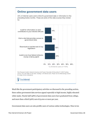 these activities in the last year.




    Much like the government participatory activities we discussed in the preceding section,
    these online government data services appeal especially to high income, highly educated
    white males. Nearly half (48%) of government data users have graduated from college,
    and more than a third (36%) earn $75,000 or more per year.


    Government data users are also prolific users of various online technologies. Nine in ten
    (90%) have a high-speed home internet connection, three-quarters (74%) use the

Pew Internet &web, 89% get political news online, 63% use social networking websites and 28%Online | 66
     mobile American Life Project                                                  Government

    use Twitter or similar status update services. All these are significantly higher than for
    internet users who do not access government data online.
 