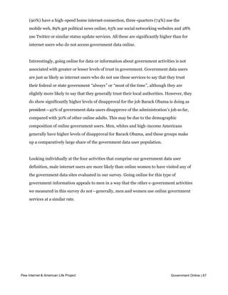 Government data users are also prolific users of various online technologies. Nine in ten
     (90%) have a high-speed home internet connection, three-quarters (74%) use the
     mobile web, 89% get political news online, 63% use social networking websites and 28%
     use Twitter or similar status update services. All these are significantly higher than for
     internet users who do not access government data online.


     Interestingly, going online for data or information about government activities is not
     associated with greater or lesser levels of trust in government. Government data users
     are just as likely as internet users who do not use these services to say that they trust
     their federal or state government “always” or “most of the time”, although they are
     slightly more likely to say that they generally trust their local authorities. However, they
     do show significantly higher levels of disapproval for the job Barack Obama is doing as
     president—42% of government data users disapprove of the administration’s job so far,
     compared with 30% of other online adults. This may be due to the demographic
     composition of online government users. Men, whites and high-income Americans
     generally have higher levels of disapproval for Barack Obama, and these groups make
     up a comparatively large share of the government data user population.


     Looking individually at the four activities that comprise our government data user
     definition, male internet users are more likely than online women to have visited any of
     the government data sites evaluated in our survey. Going online for this type of
     government information appeals to men in a way that the other e-government activities
     we measured in this survey do not—generally, men and women use online government
     services at a similar rate.




Pew Internet & American Life Project                                                  Government Online | 67
 