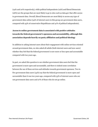 especially likely to go online to look up stimulus spending (29% of conservative
     Republicans and 28% of liberal Democrats have done this) and political contributions
     (24% and 20% respectively), while political independents (19%) and liberal Democrats
     (26%) are the groups that are most likely to go to sites such as data.gov that offer access
     to government data. Overall, liberal Democrats are most likely to access any type of
     government data online (54% of internet users in this group are government data users,
     compared with 43% of conservative Republicans and 41% of political independents).


     Access to online government data is associated with positive attitudes
     towards the federal government’s openness and accountability, although this
     association depends heavily on party affiliation and political ideology


     In addition to asking internet users about their engagement with online services oriented
     around government data, we also asked all adults (both internet users and non-users)
     whether they feel that the federal government is now more or less open and accountable
     compared with two years ago.


     In part, we asked this question to see whether government data users feel that the
     government is more open and accountable, and there is indeed some correlation
     between the use of these services and attitudes towards government openness. Two in
     five government data users (43%) say that the federal government is more open and
     accountable than it was two years ago, compared with 33% of internet users who are
     not government data users and 27% of those who do not go online.




Pew Internet & American Life Project                                                Government Online | 69
 