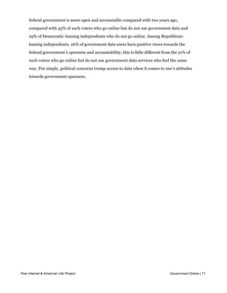 relationship holds for independent voters who lean towards one party over another.
     Among Democratic-leaning independents, 59% of government data users feel that the
     federal government is more open and accountable compared with two years ago,
     compared with 45% of such voters who go online but do not use government data and
     29% of Democratic-leaning independents who do not go online. Among Republican-
     leaning independents, 26% of government data users have positive views towards the
     federal government’s openness and accountability; this is little different from the 21% of
     such voters who go online but do not use government data services who feel the same
     way. Put simply, political concerns trump access to data when it comes to one’s attitudes
     towards government openness.




Pew Internet & American Life Project                                               Government Online | 71
 